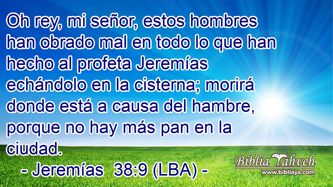 Oh rey, mi señor, estos hombres han obrado mal en todo lo que han hecho al profeta Jeremías echándolo en la cisterna; morirá donde está a causa del hambre, porque no hay más pan en la ciudad.