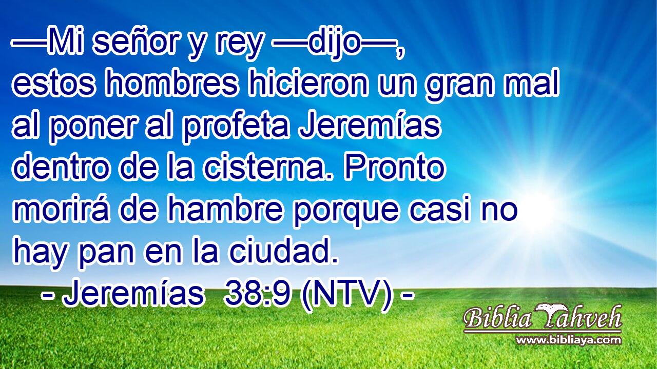—Mi señor y rey —dijo—, estos hombres hicieron un gran mal al poner al profeta Jeremías dentro de la cisterna. Pronto morirá de hambre porque casi no hay pan en la ciudad.