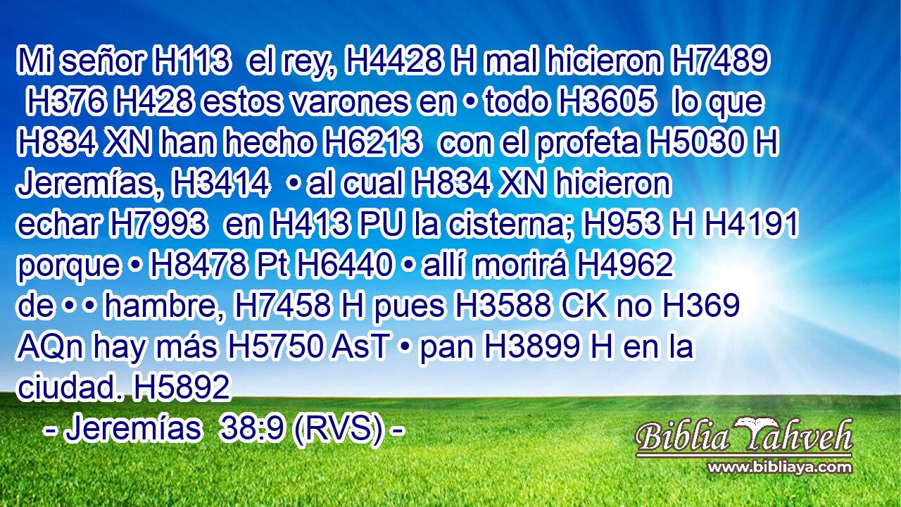 Mi señor H113  el rey, H4428 H mal hicieron H7489  H376 H428 estos varones en • todo H3605  lo que H834 XN han hecho H6213  con el profeta H5030 H Jeremías, H3414  • al cual H834 XN hicieron echar H7993  en H413 PU la cisterna; H953 H H4191 porque • H8478 Pt H6440 • allí morirá H4962  de • • hambre, H7458 H pues H3588 CK no H369 AQn hay más H5750 AsT • pan H3899 H en la ciudad. H5892