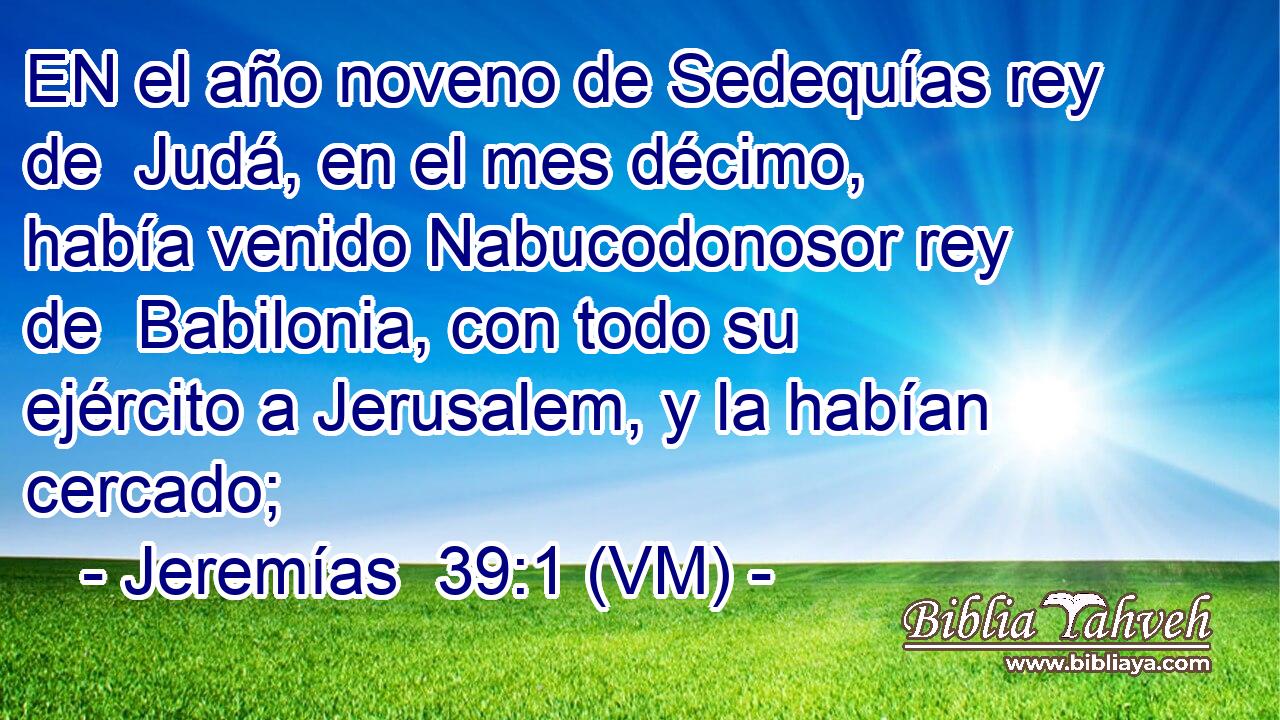  EN el año noveno de Sedequías rey de  Judá, en el mes décimo, había venido Nabucodonosor rey de  Babilonia, con todo su ejército a Jerusalem, y la habían cercado; 