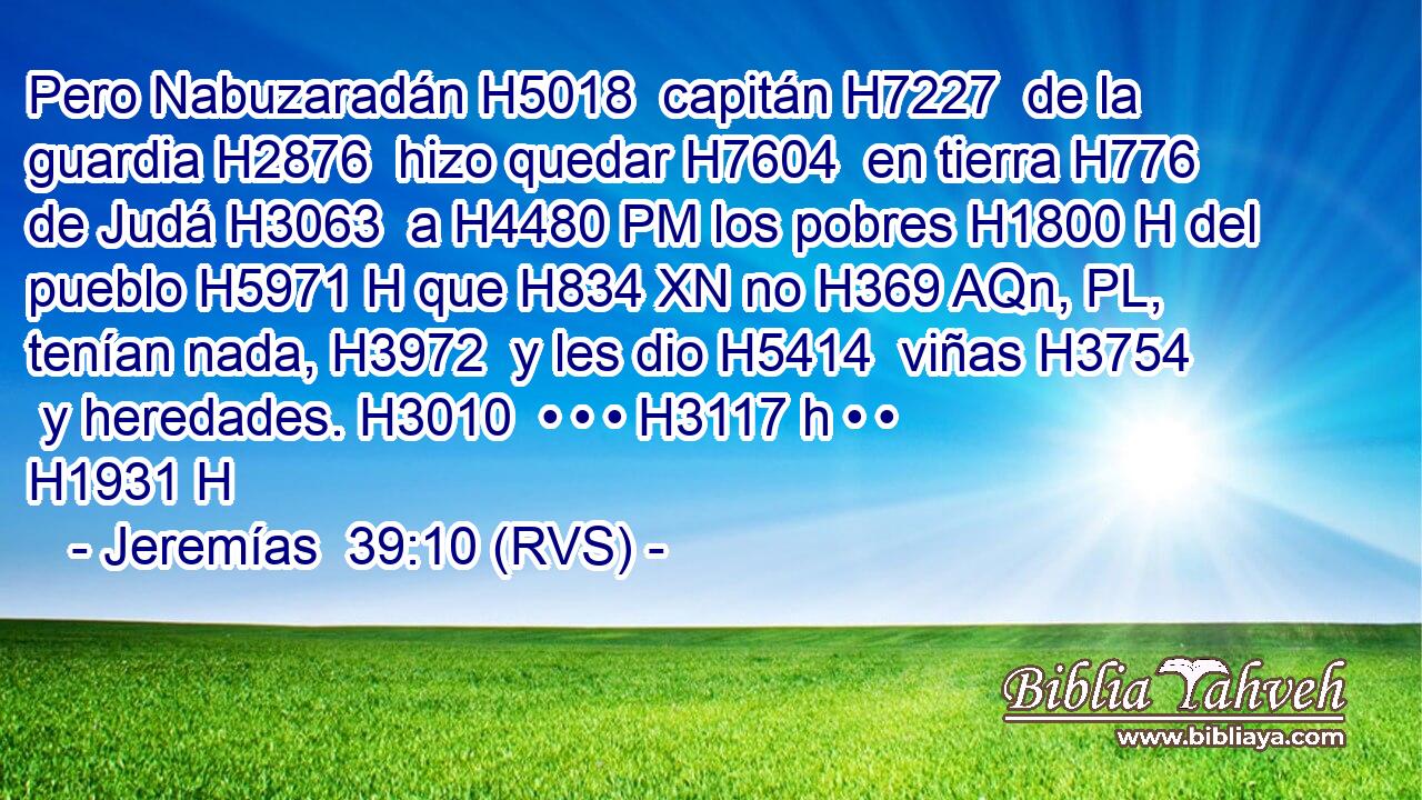 Pero Nabuzaradán H5018  capitán H7227  de la guardia H2876  hizo quedar H7604  en tierra H776  de Judá H3063  a H4480 PM los pobres H1800 H del pueblo H5971 H que H834 XN no H369 AQn, PL,  tenían nada, H3972  y les dio H5414  viñas H3754  y heredades. H3010  • • • H3117 h • • H1931 H 