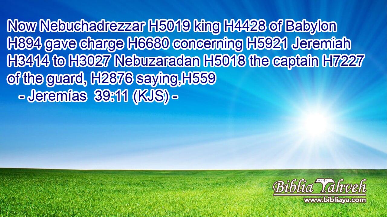Now Nebuchadrezzar H5019 king H4428 of Babylon H894 gave charge H6680 concerning H5921 Jeremiah H3414 to H3027 Nebuzaradan H5018 the captain H7227 of the guard, H2876 saying,H559