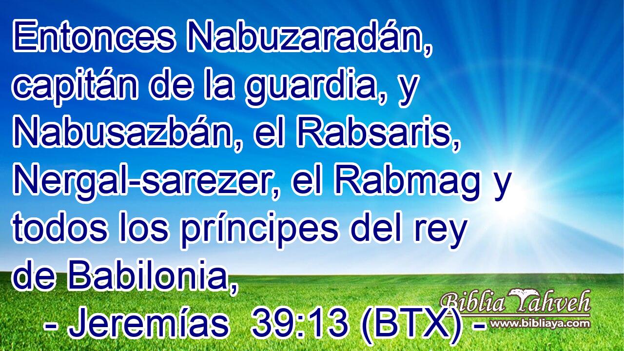 Entonces Nabuzaradán, capitán de la guardia, y Nabusazbán, el Rabsaris, Nergal-sarezer, el Rabmag y todos los príncipes del rey de Babilonia,