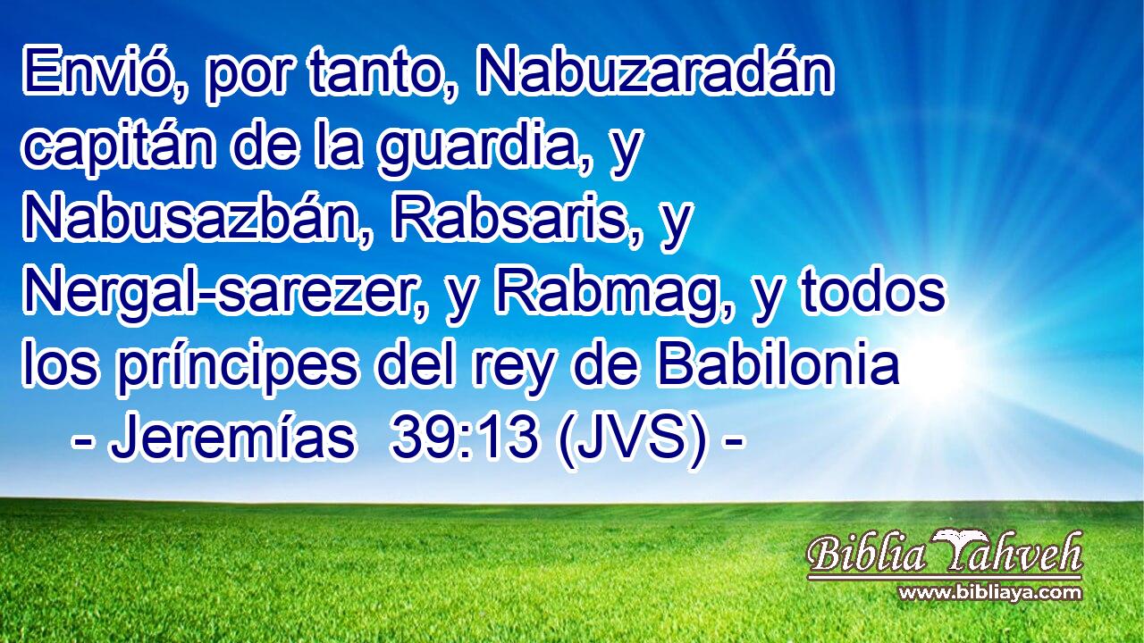 Envió, por tanto, Nabuzaradán capitán de la guardia, y Nabusazbán, Rabsaris, y Nergal-sarezer, y Rabmag, y todos los príncipes del rey de Babilonia