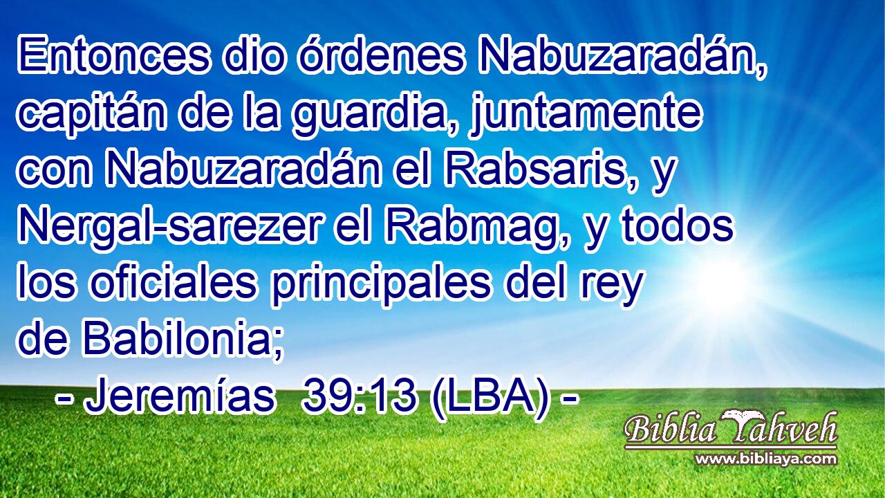 Entonces dio órdenes Nabuzaradán, capitán de la guardia, juntamente con Nabuzaradán el Rabsaris, y Nergal-sarezer el Rabmag, y todos los oficiales principales del rey de Babilonia;