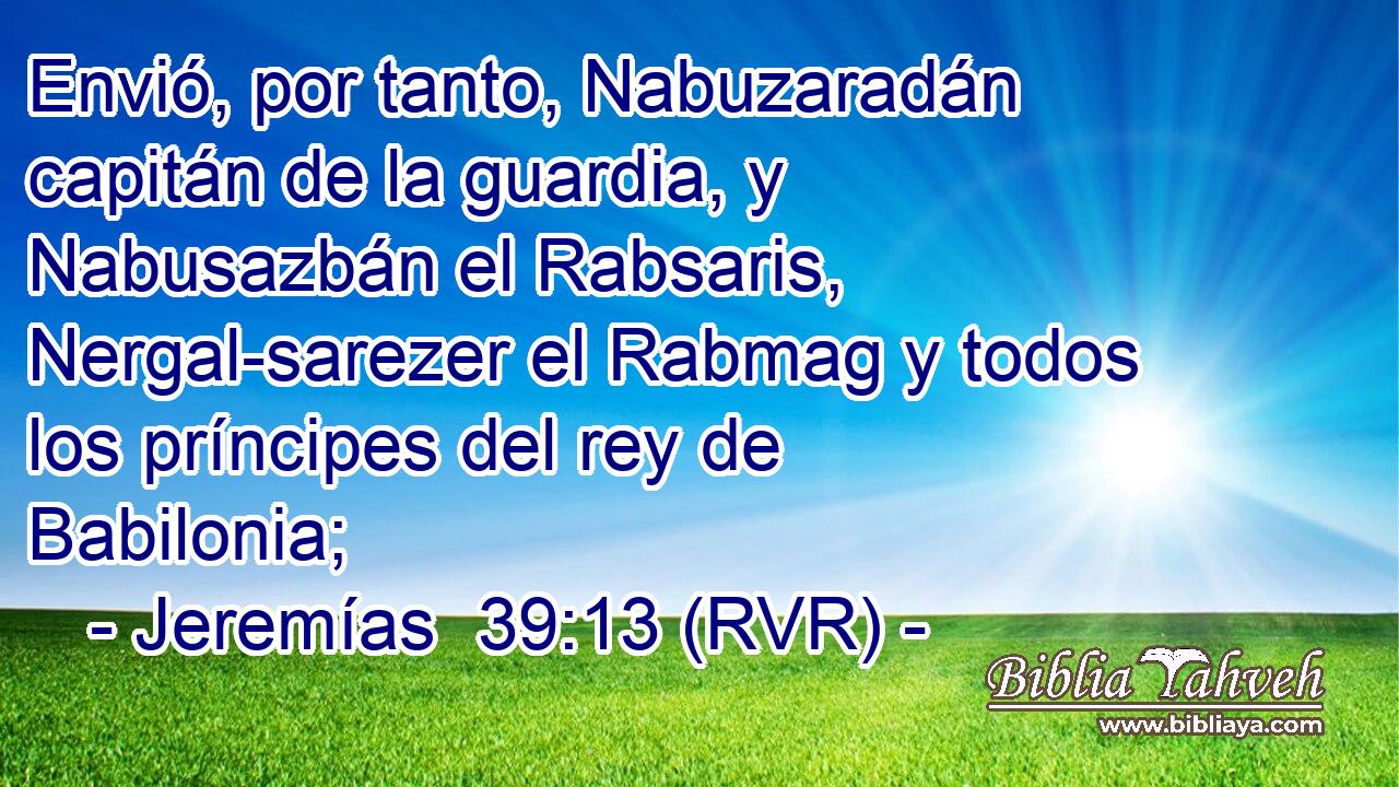 Envió, por tanto, Nabuzaradán capitán de la guardia, y Nabusazbán el Rabsaris, Nergal-sarezer el Rabmag y todos los príncipes del rey de Babilonia;