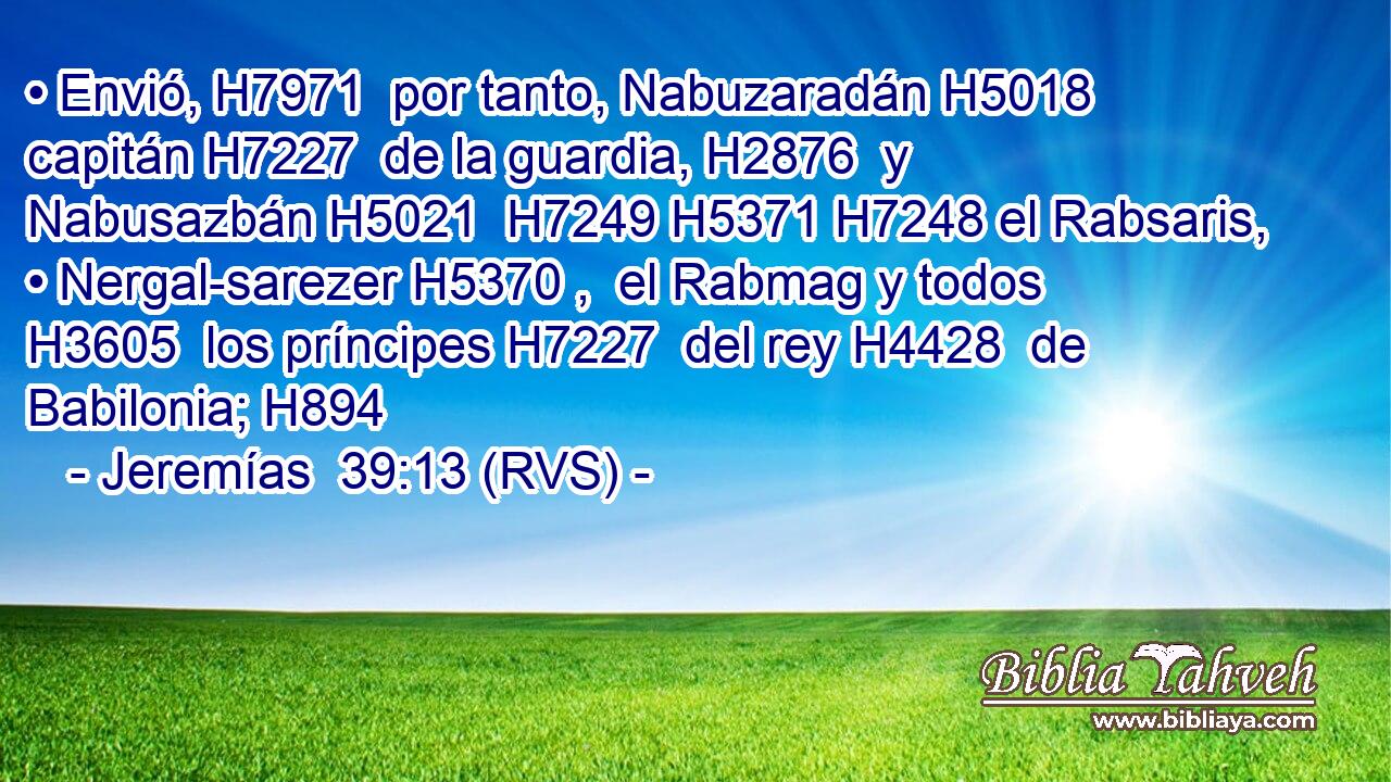 • Envió, H7971  por tanto, Nabuzaradán H5018  capitán H7227  de la guardia, H2876  y Nabusazbán H5021  H7249 H5371 H7248 el Rabsaris, • Nergal-sarezer H5370 ,  el Rabmag y todos H3605  los príncipes H7227  del rey H4428  de Babilonia; H894  