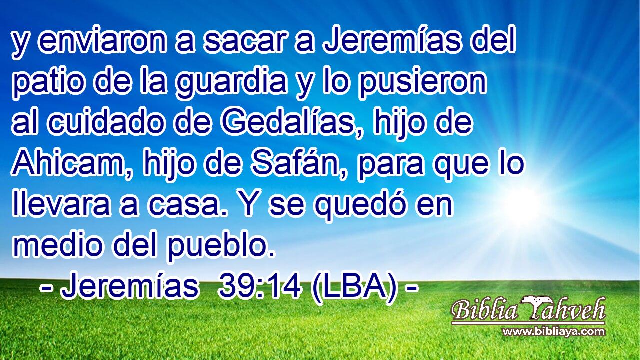 y enviaron a sacar a Jeremías del patio de la guardia y lo pusieron al cuidado de Gedalías, hijo de Ahicam, hijo de Safán, para que lo llevara a casa. Y se quedó en medio del pueblo.