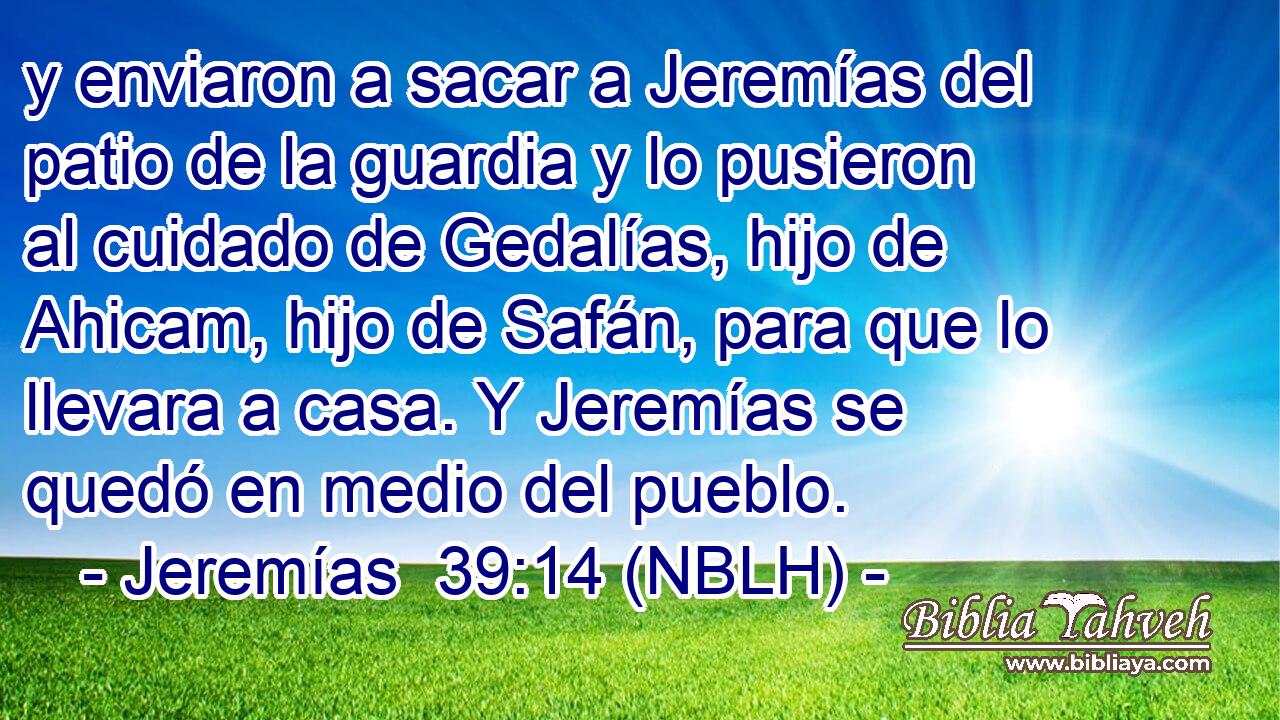  y enviaron a sacar a Jeremías del patio de la guardia y lo pusieron al cuidado de Gedalías, hijo de Ahicam, hijo de Safán, para que lo llevara a casa. Y Jeremías se quedó en medio del pueblo. 
