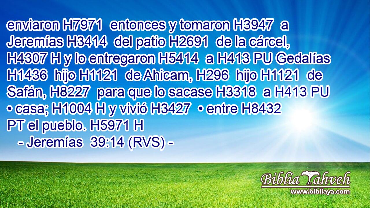 enviaron H7971  entonces y tomaron H3947  a Jeremías H3414  del patio H2691  de la cárcel, H4307 H y lo entregaron H5414  a H413 PU Gedalías H1436  hijo H1121  de Ahicam, H296  hijo H1121  de Safán, H8227  para que lo sacase H3318  a H413 PU • casa; H1004 H y vivió H3427  • entre H8432 PT el pueblo. H5971 H 