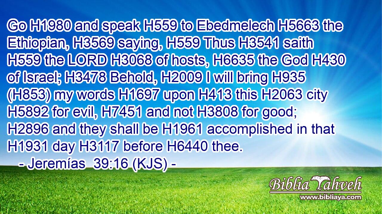 Go H1980 and speak H559 to Ebedmelech H5663 the Ethiopian, H3569 saying, H559 Thus H3541 saith H559 the LORD H3068 of hosts, H6635 the God H430 of Israel; H3478 Behold, H2009 I will bring H935 (H853) my words H1697 upon H413 this H2063 city H5892 for evil, H7451 and not H3808 for good; H2896 and they shall be H1961 accomplished in that H1931 day H3117 before H6440 thee.