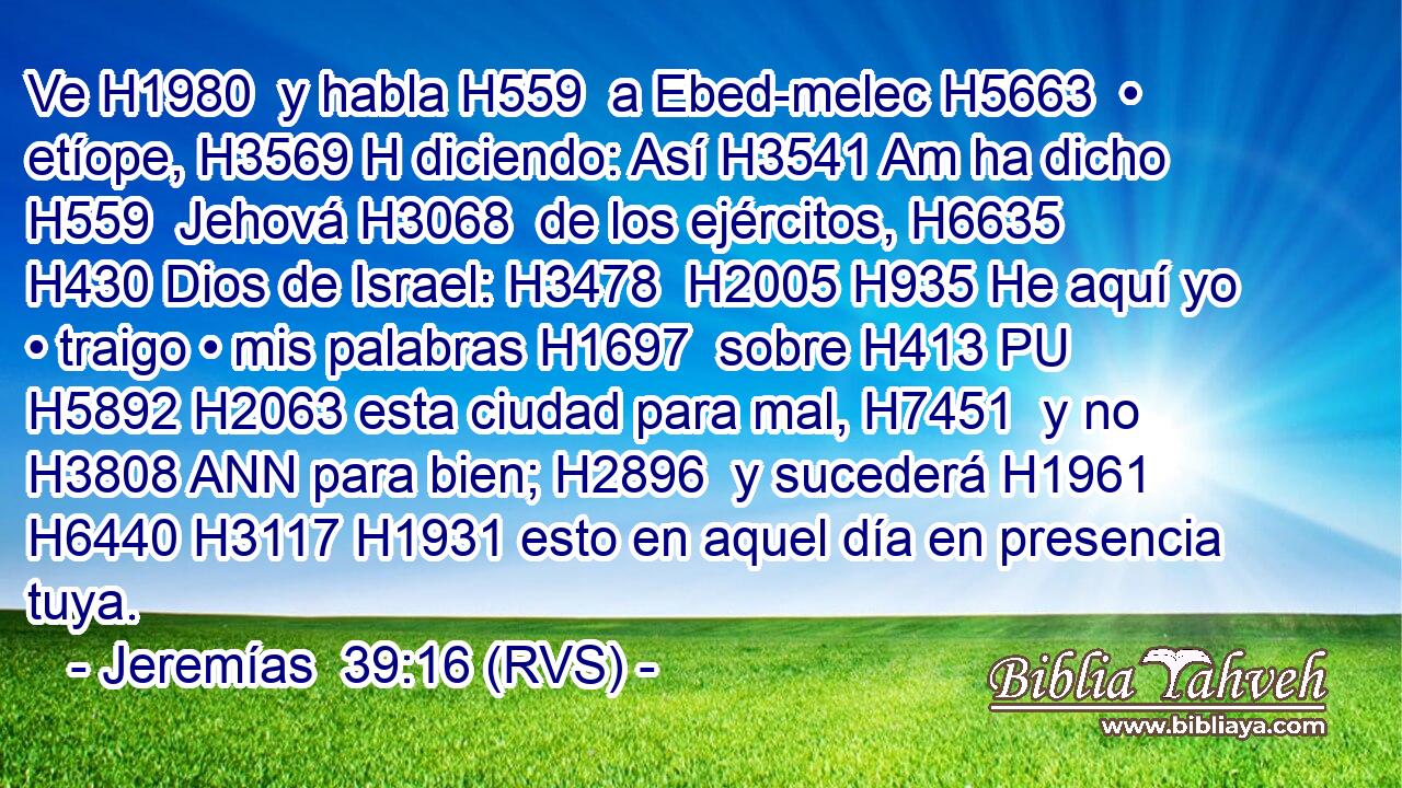 Ve H1980  y habla H559  a Ebed-melec H5663  • etíope, H3569 H diciendo: Así H3541 Am ha dicho H559  Jehová H3068  de los ejércitos, H6635  H430 Dios de Israel: H3478  H2005 H935 He aquí yo • traigo • mis palabras H1697  sobre H413 PU H5892 H2063 esta ciudad para mal, H7451  y no H3808 ANN para bien; H2896  y sucederá H1961  H6440 H3117 H1931 esto en aquel día en presencia tuya. 