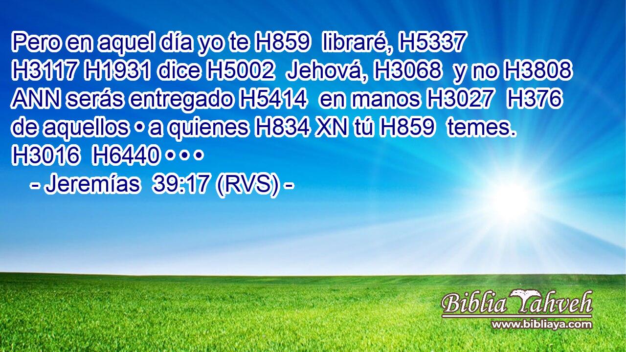 Pero en aquel día yo te H859  libraré, H5337  H3117 H1931 dice H5002  Jehová, H3068  y no H3808 ANN serás entregado H5414  en manos H3027  H376 de aquellos • a quienes H834 XN tú H859  temes. H3016  H6440 • • • 