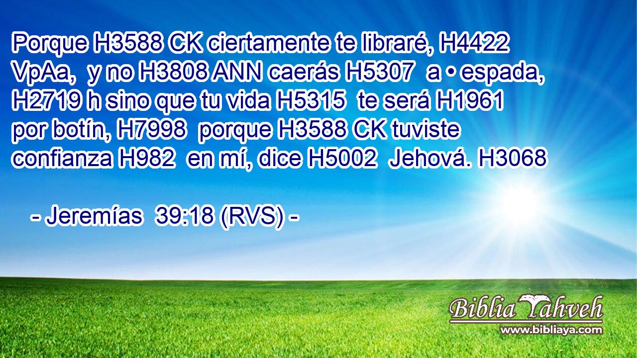 Porque H3588 CK ciertamente te libraré, H4422 VpAa,  y no H3808 ANN caerás H5307  a • espada, H2719 h sino que tu vida H5315  te será H1961  por botín, H7998  porque H3588 CK tuviste confianza H982  en mí, dice H5002  Jehová. H3068  