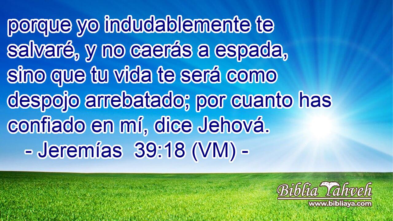  porque yo indudablemente te salvaré, y no caerás a espada, sino que tu vida te será como despojo arrebatado; por cuanto has confiado en mí, dice Jehová. 