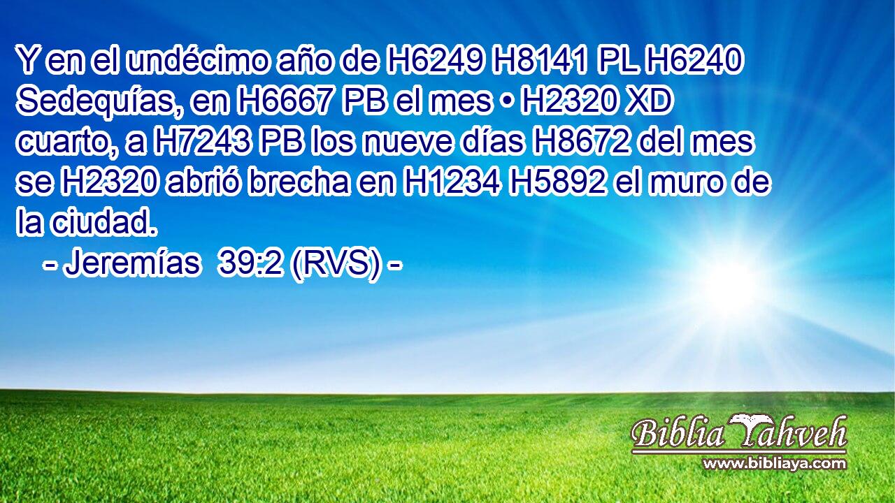 Y en el undécimo año de H6249 H8141 PL H6240 Sedequías, en H6667 PB el mes • H2320 XD cuarto, a H7243 PB los nueve días H8672 del mes se H2320 abrió brecha en H1234 H5892 el muro de la ciudad. 