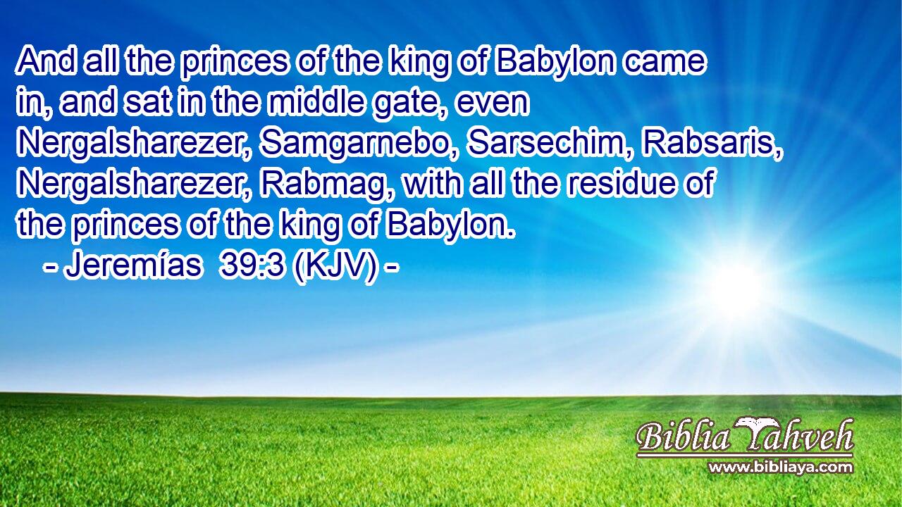 And all the princes of the king of Babylon came in, and sat in the middle gate, even Nergalsharezer, Samgarnebo, Sarsechim, Rabsaris, Nergalsharezer, Rabmag, with all the residue of the princes of the king of Babylon.