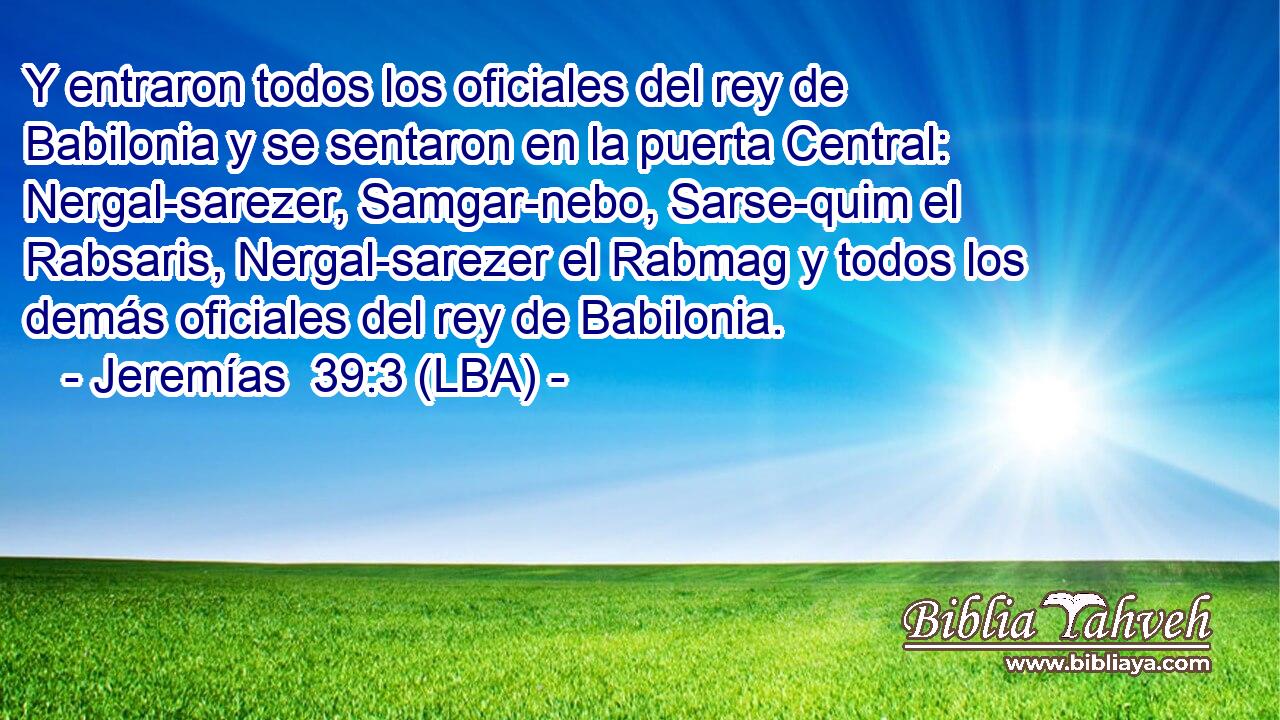 Y entraron todos los oficiales del rey de Babilonia y se sentaron en la puerta Central: Nergal-sarezer, Samgar-nebo, Sarse-quim el Rabsaris, Nergal-sarezer el Rabmag y todos los demás oficiales del rey de Babilonia.