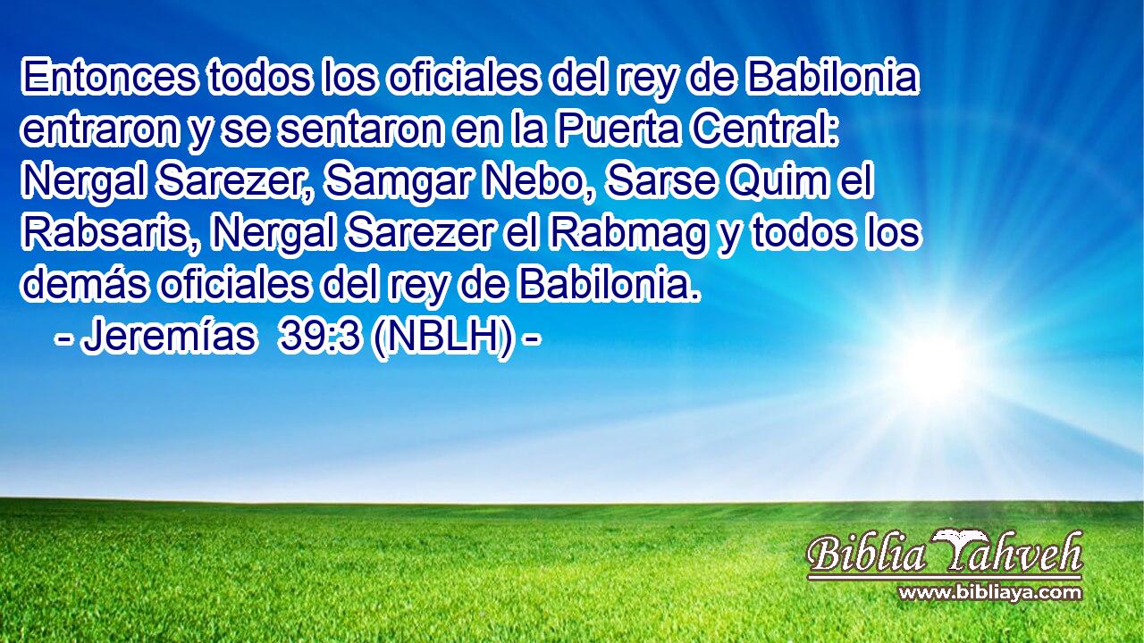  Entonces todos los oficiales del rey de Babilonia entraron y se sentaron en la Puerta Central: Nergal Sarezer, Samgar Nebo, Sarse Quim el Rabsaris, Nergal Sarezer el Rabmag y todos los demás oficiales del rey de Babilonia. 