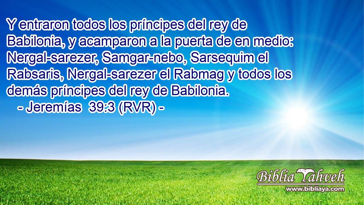 Y entraron todos los príncipes del rey de Babilonia, y acamparon a la puerta de en medio: Nergal-sarezer, Samgar-nebo, Sarsequim el Rabsaris, Nergal-sarezer el Rabmag y todos los demás príncipes del rey de Babilonia.