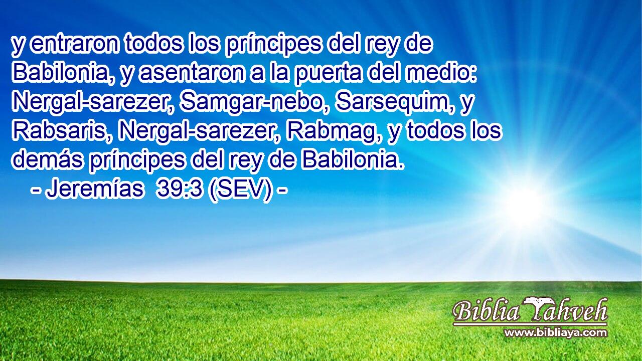 y entraron todos los príncipes del rey de Babilonia, y asentaron a la puerta del medio: Nergal-sarezer, Samgar-nebo, Sarsequim, y Rabsaris, Nergal-sarezer, Rabmag, y todos los demás príncipes del rey de Babilonia.