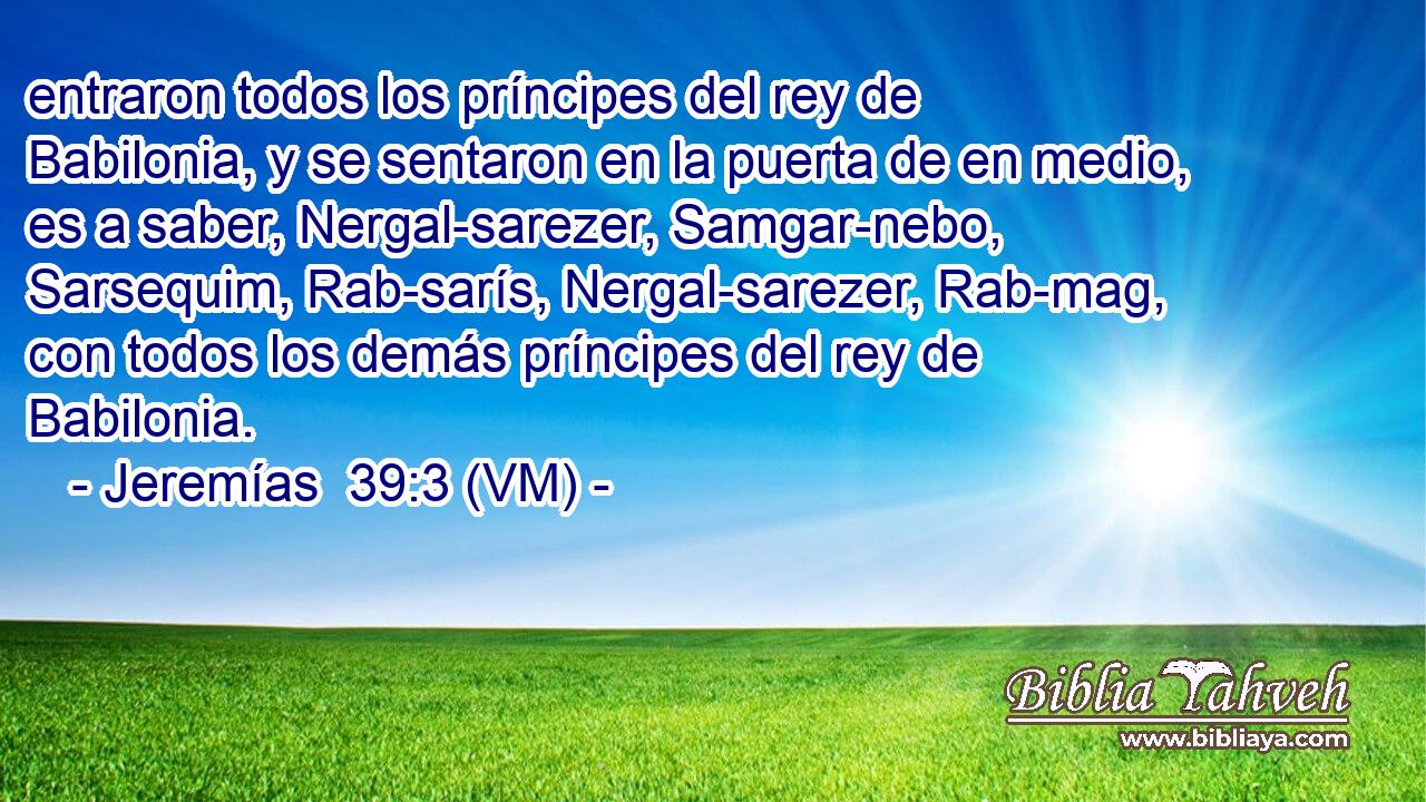  entraron todos los príncipes del rey de Babilonia, y se sentaron en la puerta de en medio, es a saber, Nergal-sarezer, Samgar-nebo, Sarsequim, Rab-sarís, Nergal-sarezer, Rab-mag, con todos los demás príncipes del rey de Babilonia. 