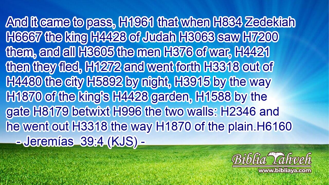And it came to pass, H1961 that when H834 Zedekiah H6667 the king H4428 of Judah H3063 saw H7200 them, and all H3605 the men H376 of war, H4421 then they fled, H1272 and went forth H3318 out of H4480 the city H5892 by night, H3915 by the way H1870 of the king's H4428 garden, H1588 by the gate H8179 betwixt H996 the two walls: H2346 and he went out H3318 the way H1870 of the plain.H6160