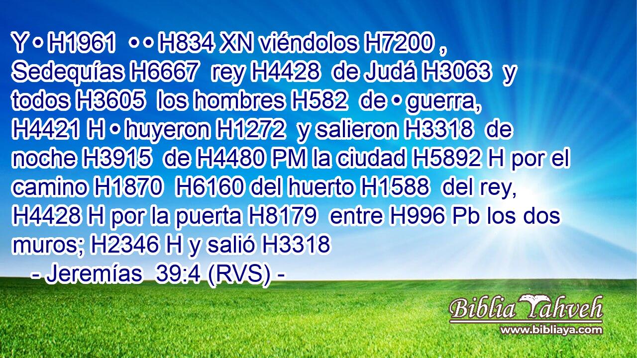 Y • H1961  • • H834 XN viéndolos H7200 ,  Sedequías H6667  rey H4428  de Judá H3063  y todos H3605  los hombres H582  de • guerra, H4421 H • huyeron H1272  y salieron H3318  de noche H3915  de H4480 PM la ciudad H5892 H por el camino H1870  H6160 del huerto H1588  del rey, H4428 H por la puerta H8179  entre H996 Pb los dos muros; H2346 H y salió H3318 