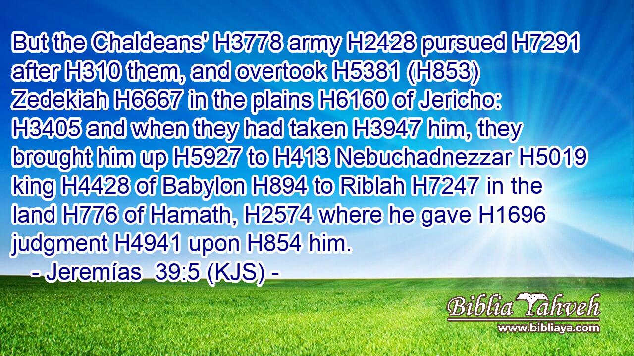But the Chaldeans' H3778 army H2428 pursued H7291 after H310 them, and overtook H5381 (H853) Zedekiah H6667 in the plains H6160 of Jericho: H3405 and when they had taken H3947 him, they brought him up H5927 to H413 Nebuchadnezzar H5019 king H4428 of Babylon H894 to Riblah H7247 in the land H776 of Hamath, H2574 where he gave H1696 judgment H4941 upon H854 him.