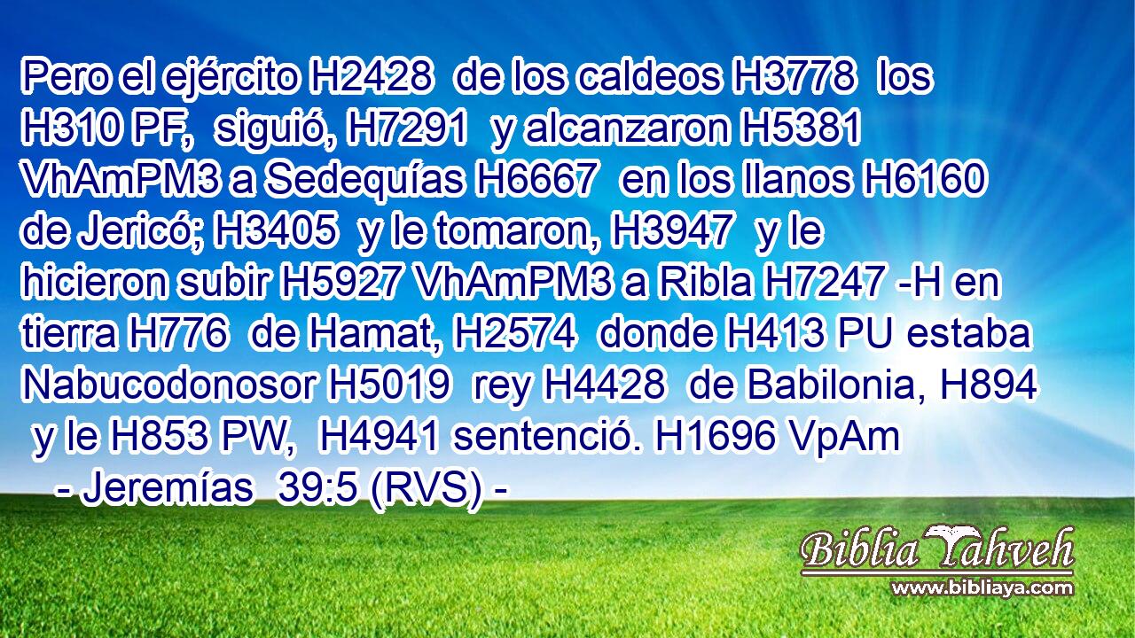 Pero el ejército H2428  de los caldeos H3778  los H310 PF,  siguió, H7291  y alcanzaron H5381 VhAmPM3 a Sedequías H6667  en los llanos H6160  de Jericó; H3405  y le tomaron, H3947  y le hicieron subir H5927 VhAmPM3 a Ribla H7247 -H en tierra H776  de Hamat, H2574  donde H413 PU estaba Nabucodonosor H5019  rey H4428  de Babilonia, H894  y le H853 PW,  H4941 sentenció. H1696 VpAm