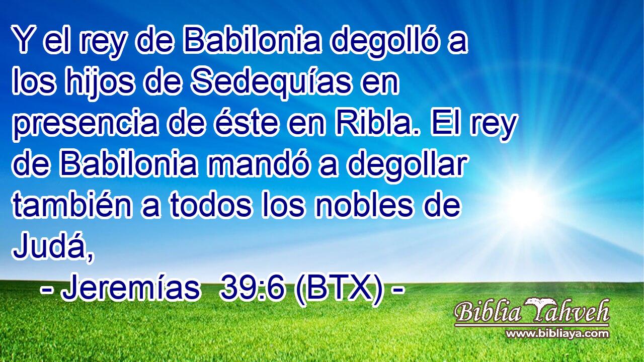 Y el rey de Babilonia degolló a los hijos de Sedequías en presencia de éste en Ribla. El rey de Babilonia mandó a degollar también a todos los nobles de Judá,