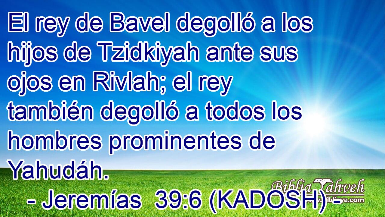  El rey de Bavel degolló a los hijos de Tzidkiyah ante sus ojos en Rivlah; el rey también degolló a todos los hombres prominentes de Yahudáh. 