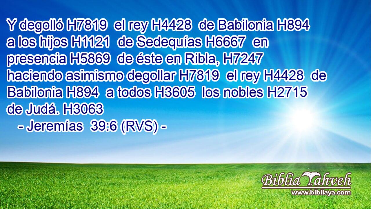 Y degolló H7819  el rey H4428  de Babilonia H894  a los hijos H1121  de Sedequías H6667  en presencia H5869  de éste en Ribla, H7247  haciendo asimismo degollar H7819  el rey H4428  de Babilonia H894  a todos H3605  los nobles H2715  de Judá. H3063  