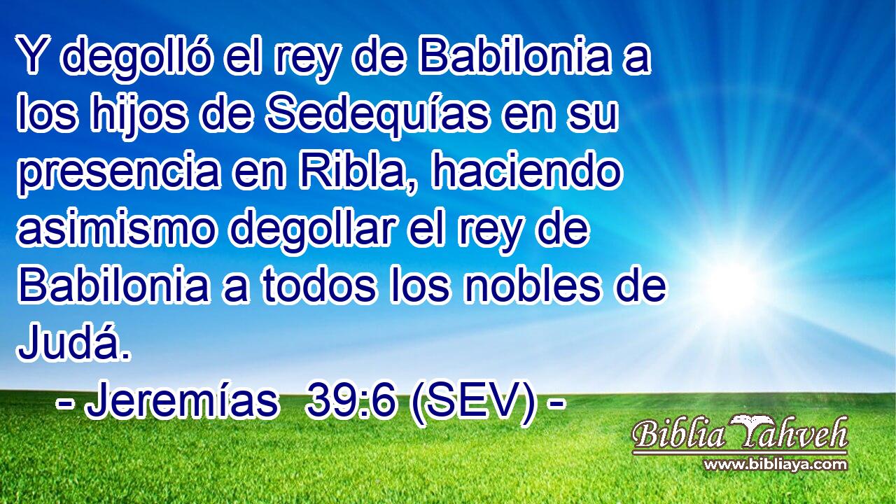 Y degolló el rey de Babilonia a los hijos de Sedequías en su presencia en Ribla, haciendo asimismo degollar el rey de Babilonia a todos los nobles de Judá.