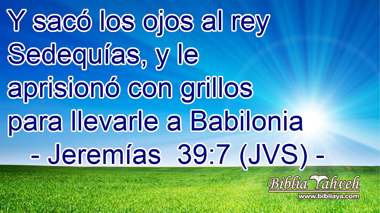 Y sacó los ojos al rey Sedequías, y le aprisionó con grillos para llevarle a Babilonia