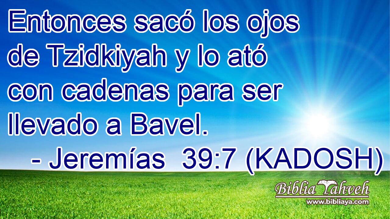 Entonces sacó los ojos de Tzidkiyah y lo ató con cadenas para ser llevado a Bavel. 