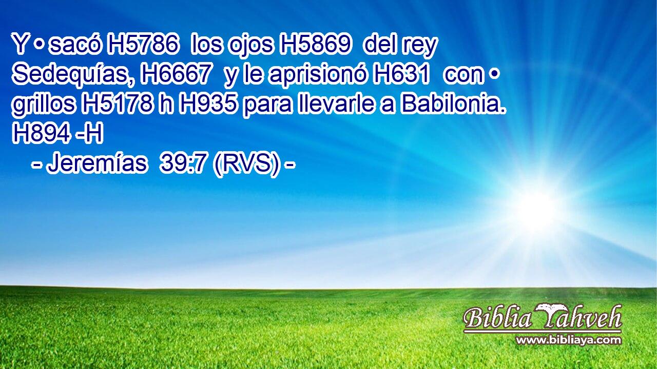 Y • sacó H5786  los ojos H5869  del rey Sedequías, H6667  y le aprisionó H631  con • grillos H5178 h H935 para llevarle a Babilonia. H894 -H 