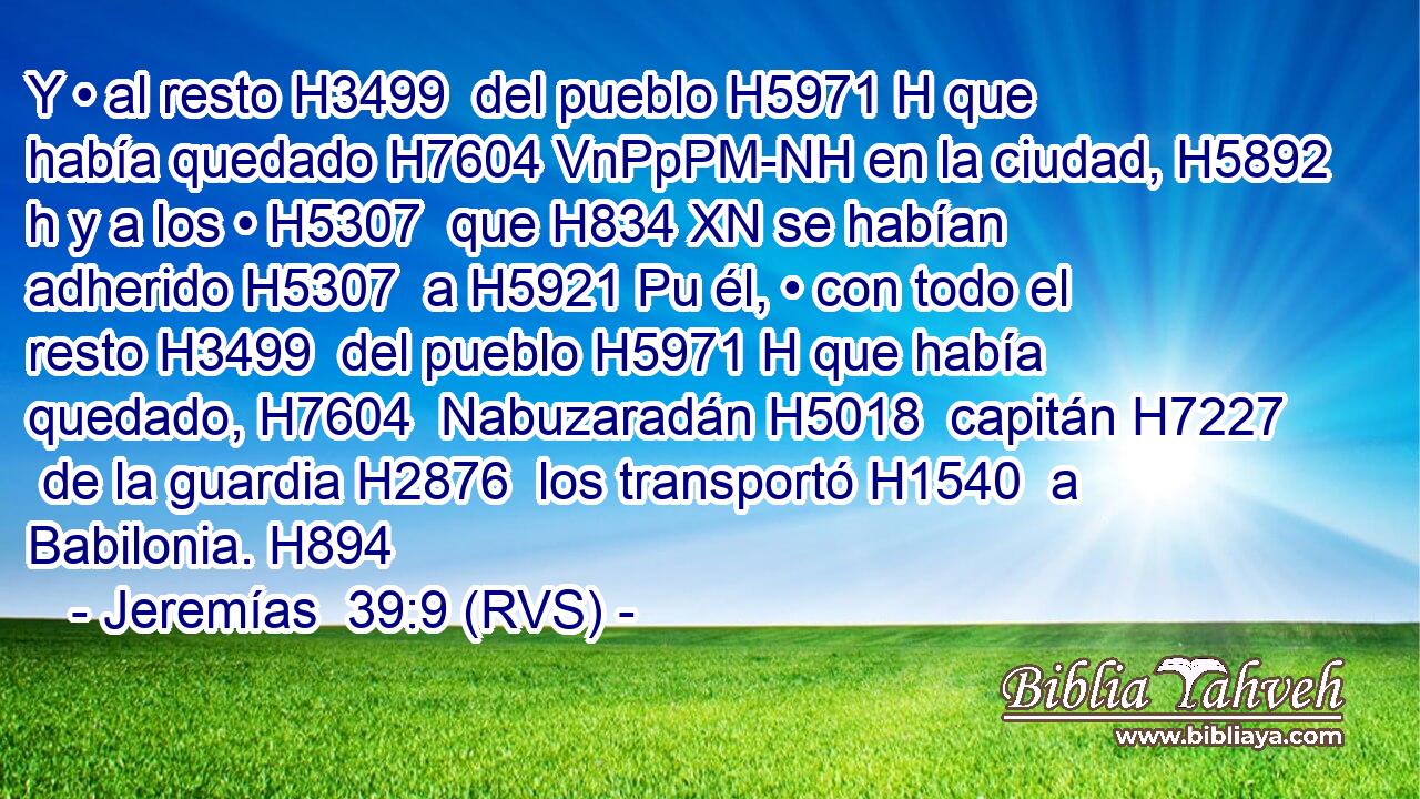 Y • al resto H3499  del pueblo H5971 H que había quedado H7604 VnPpPM-NH en la ciudad, H5892 h y a los • H5307  que H834 XN se habían adherido H5307  a H5921 Pu él, • con todo el resto H3499  del pueblo H5971 H que había quedado, H7604  Nabuzaradán H5018  capitán H7227  de la guardia H2876  los transportó H1540  a Babilonia. H894  