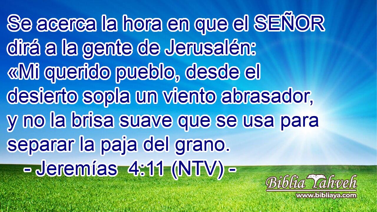 Se acerca la hora en que el SEÑOR dirá a la gente de Jerusalén: «Mi querido pueblo, desde el desierto sopla un viento abrasador, y no la brisa suave que se usa para separar la paja del grano.