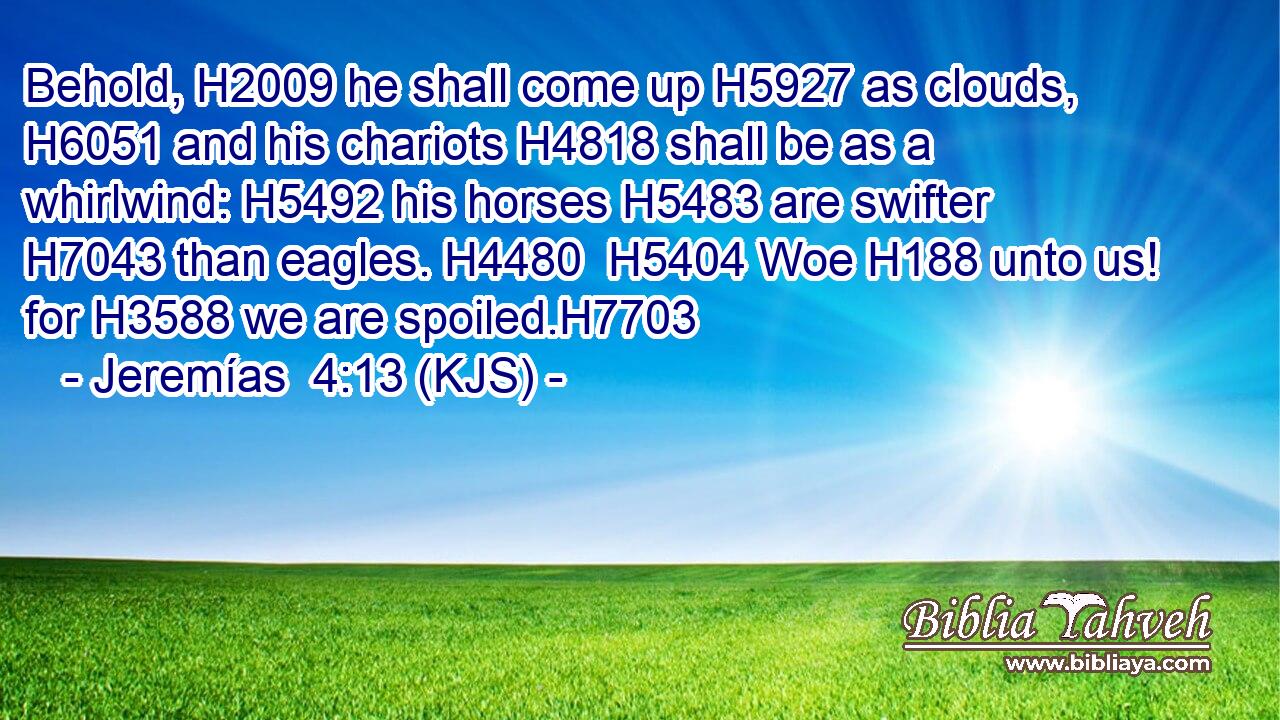 Behold, H2009 he shall come up H5927 as clouds, H6051 and his chariots H4818 shall be as a whirlwind: H5492 his horses H5483 are swifter H7043 than eagles. H4480  H5404 Woe H188 unto us! for H3588 we are spoiled.H7703