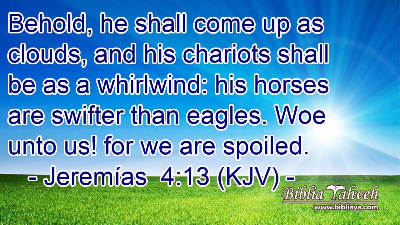 Behold, he shall come up as clouds, and his chariots shall be as a whirlwind: his horses are swifter than eagles. Woe unto us! for we are spoiled.