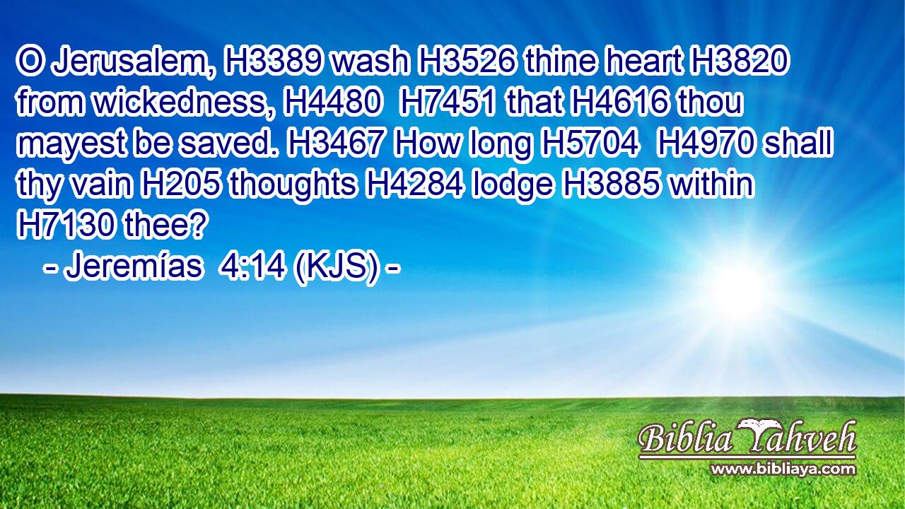 O Jerusalem, H3389 wash H3526 thine heart H3820 from wickedness, H4480  H7451 that H4616 thou mayest be saved. H3467 How long H5704  H4970 shall thy vain H205 thoughts H4284 lodge H3885 within H7130 thee?