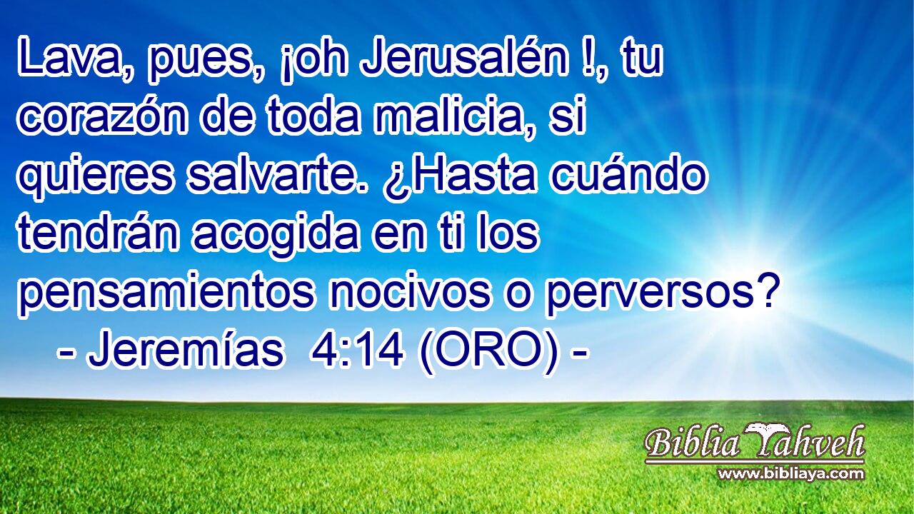  Lava, pues, ¡oh Jerusalén !, tu corazón de toda malicia, si quieres salvarte. ¿Hasta cuándo tendrán acogida en ti los pensamientos nocivos o perversos? 