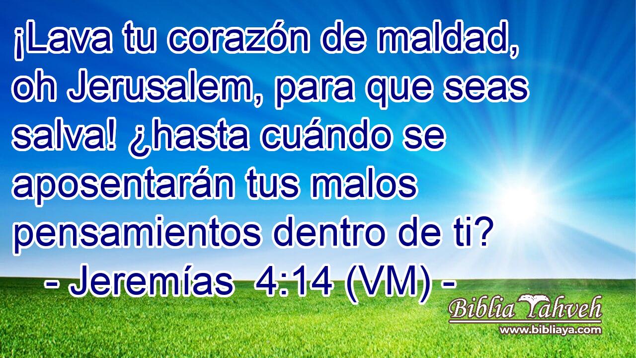  ¡Lava tu corazón de maldad, oh Jerusalem, para que seas salva! ¿hasta cuándo se aposentarán tus malos pensamientos dentro de ti? 