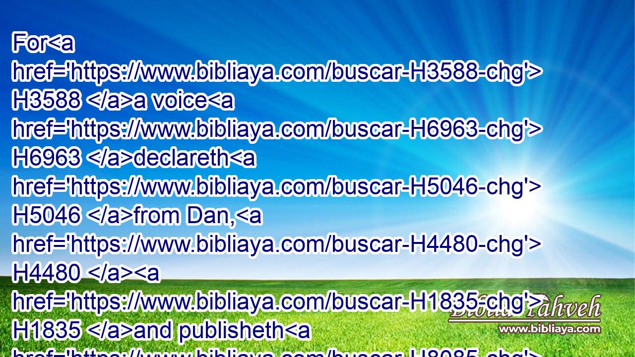 For H3588 a voice H6963 declareth H5046 from Dan, H4480  H1835 and publisheth H8085 affliction H205 from mount H4480  H2022 Ephraim.H669