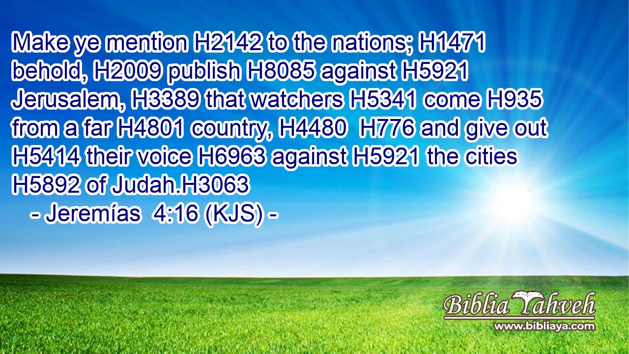 Make ye mention H2142 to the nations; H1471 behold, H2009 publish H8085 against H5921 Jerusalem, H3389 that watchers H5341 come H935 from a far H4801 country, H4480  H776 and give out H5414 their voice H6963 against H5921 the cities H5892 of Judah.H3063