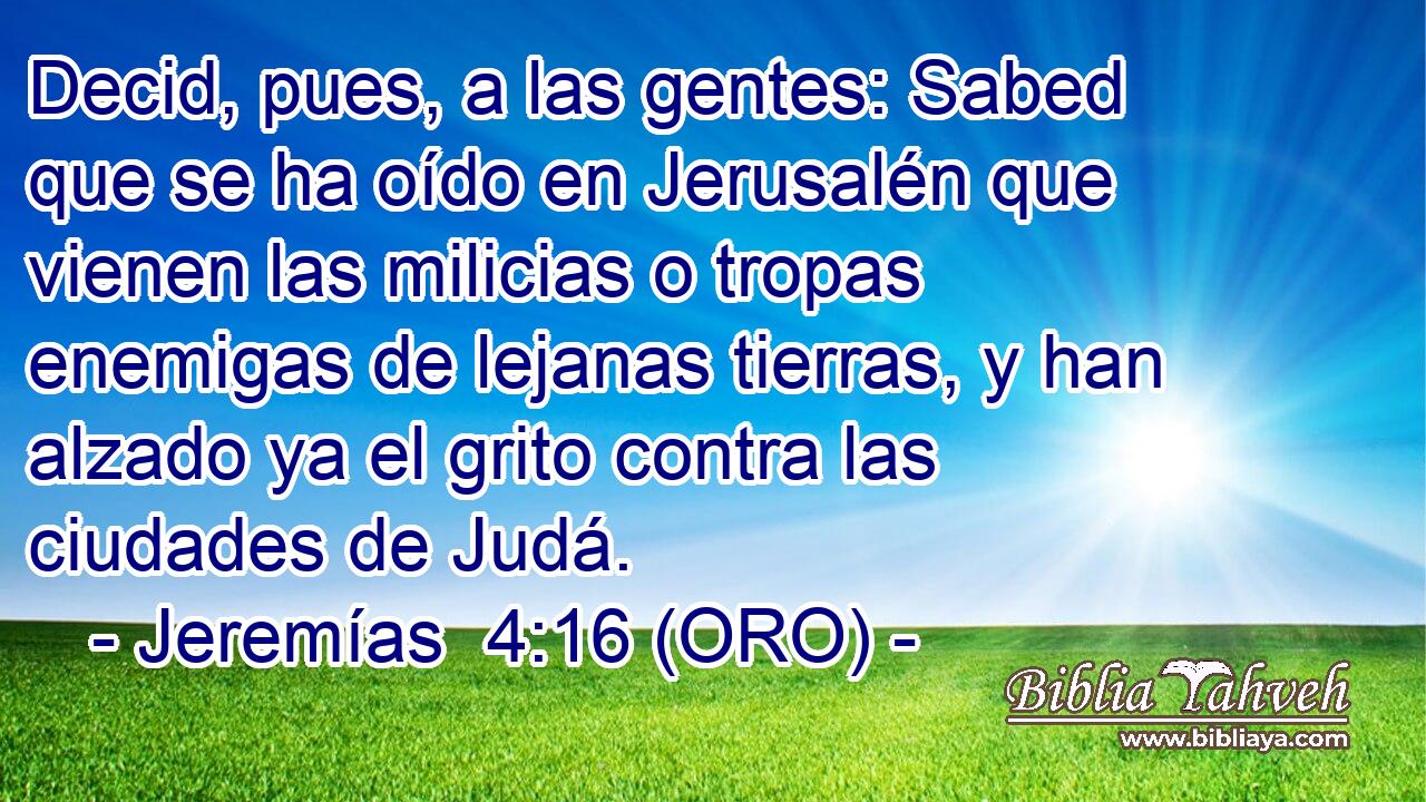  Decid, pues, a las gentes: Sabed que se ha oído en Jerusalén que vienen las milicias o tropas enemigas de lejanas tierras, y han alzado ya el grito contra las ciudades de Judá. 