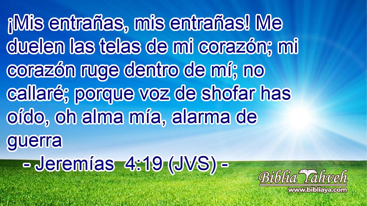 ¡Mis entrañas, mis entrañas! Me duelen las telas de mi corazón; mi corazón ruge dentro de mí; no callaré; porque voz de shofar has oído, oh alma mía, alarma de guerra