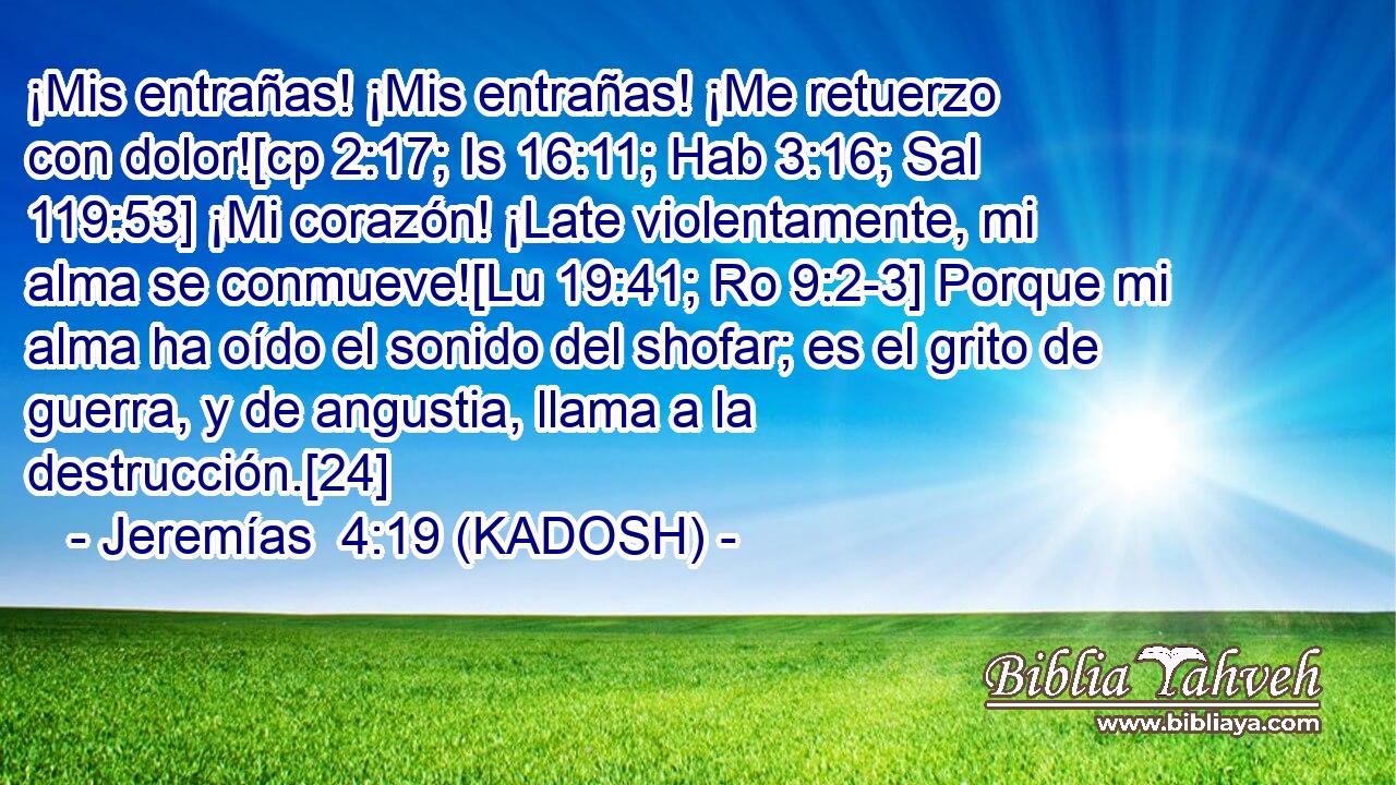  ¡Mis entrañas! ¡Mis entrañas! ¡Me retuerzo con dolor![cp 2:17; Is 16:11; Hab 3:16; Sal 119:53] ¡Mi corazón! ¡Late violentamente, mi alma se conmueve![Lu 19:41; Ro 9:2-3] Porque mi alma ha oído el sonido del shofar; es el grito de guerra, y de angustia, llama a la destrucción.[24] 