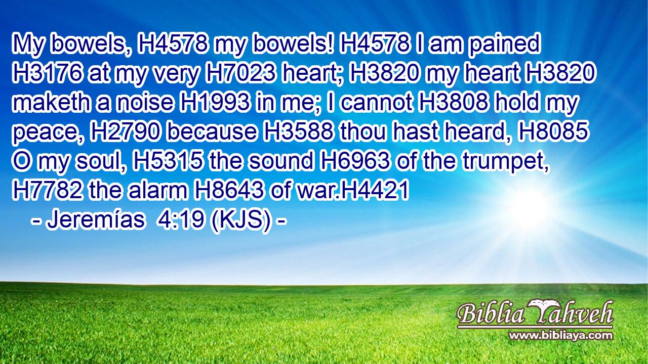 My bowels, H4578 my bowels! H4578 I am pained H3176 at my very H7023 heart; H3820 my heart H3820 maketh a noise H1993 in me; I cannot H3808 hold my peace, H2790 because H3588 thou hast heard, H8085 O my soul, H5315 the sound H6963 of the trumpet, H7782 the alarm H8643 of war.H4421